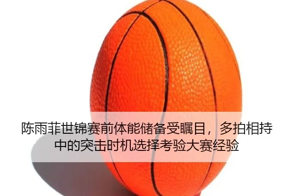 陈雨菲世锦赛前体能储备受瞩目，多拍相持中的突击时机选择考验大赛经验